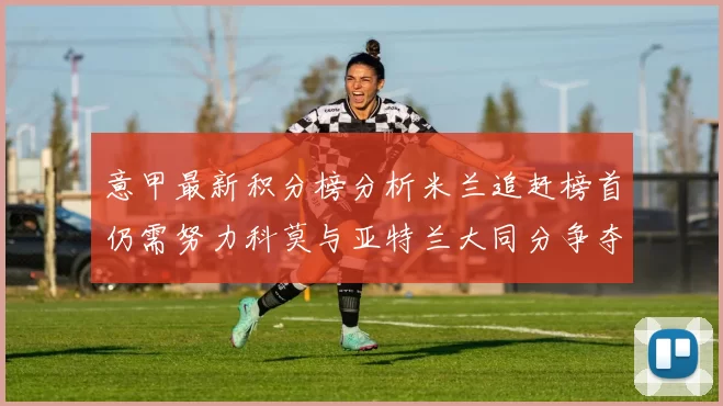 意甲最新积分榜分析米兰追赶榜首仍需努力科莫与亚特兰大同分争夺前列