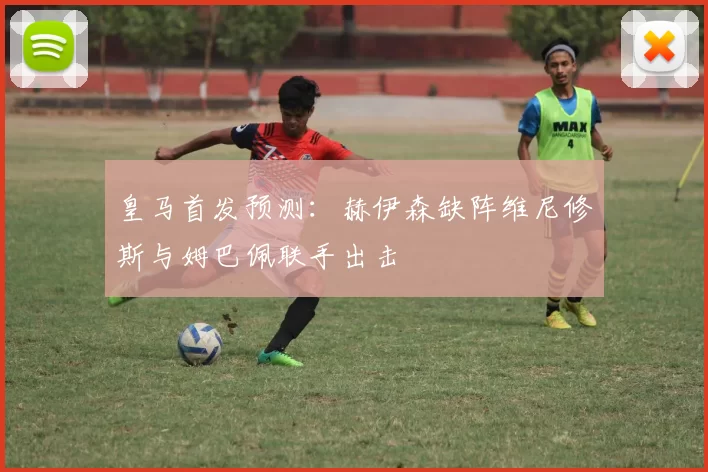 皇马首发预测：赫伊森缺阵维尼修斯与姆巴佩联手出击
