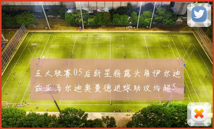 五大联赛05后新星崭露头角伊尔迪兹亚马尔迪奥曼德进球助攻均超5