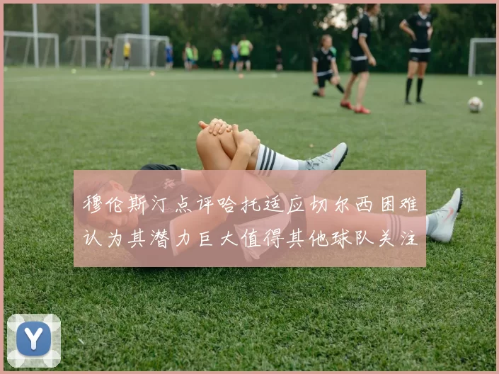 穆伦斯汀点评哈托适应切尔西困难认为其潜力巨大值得其他球队关注