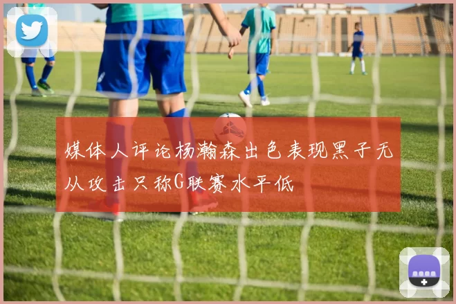 媒体人评论杨瀚森出色表现黑子无从攻击只称G联赛水平低