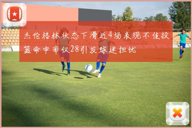 杰伦格林状态下滑近4场表现不佳投篮命中率仅28引发球迷担忧