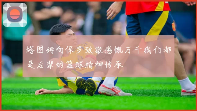 塔图姆向保罗致敬感慨万千我们都是后辈的篮球精神传承