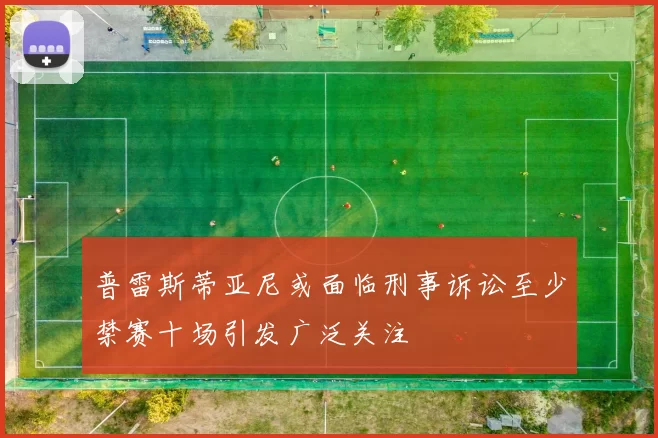 普雷斯蒂亚尼或面临刑事诉讼至少禁赛十场引发广泛关注