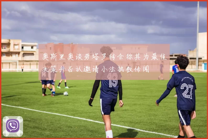奥斯里奥谈劳塔罗转会称其为最佳决策并否认邀请小法执教传闻