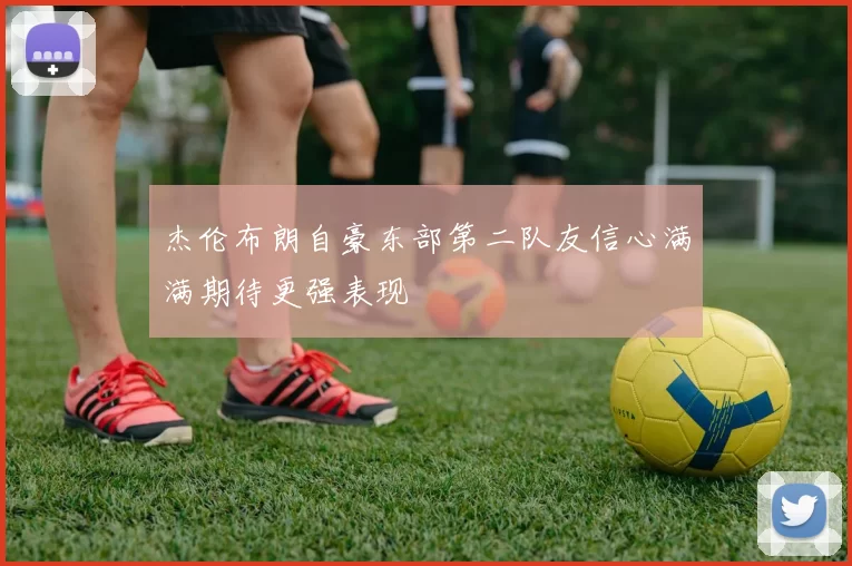 杰伦布朗自豪东部第二队友信心满满期待更强表现
