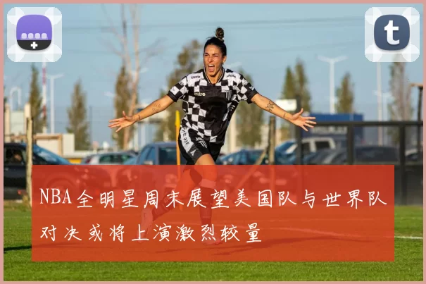 NBA全明星周末展望美国队与世界队对决或将上演激烈较量