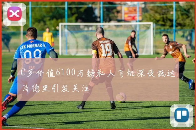 C罗价值6100万镑私人飞机深夜抵达马德里引发关注