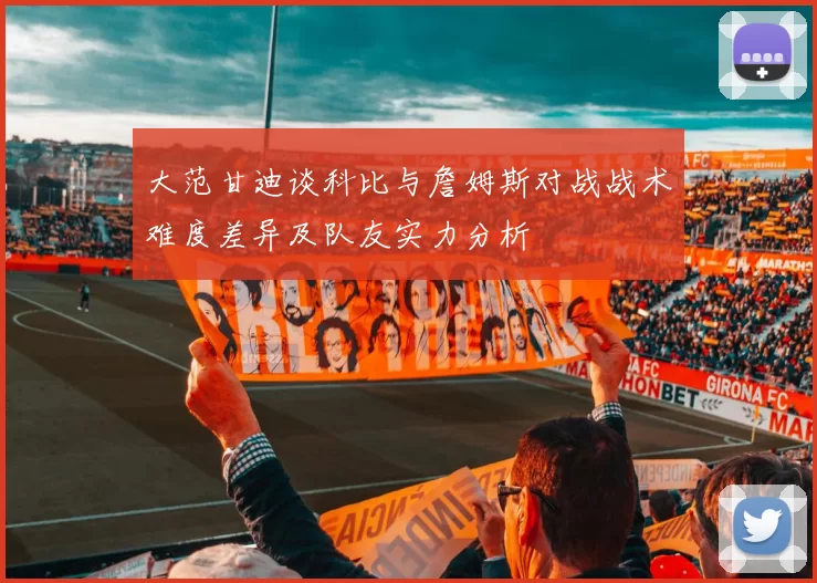 大范甘迪谈科比与詹姆斯对战战术难度差异及队友实力分析