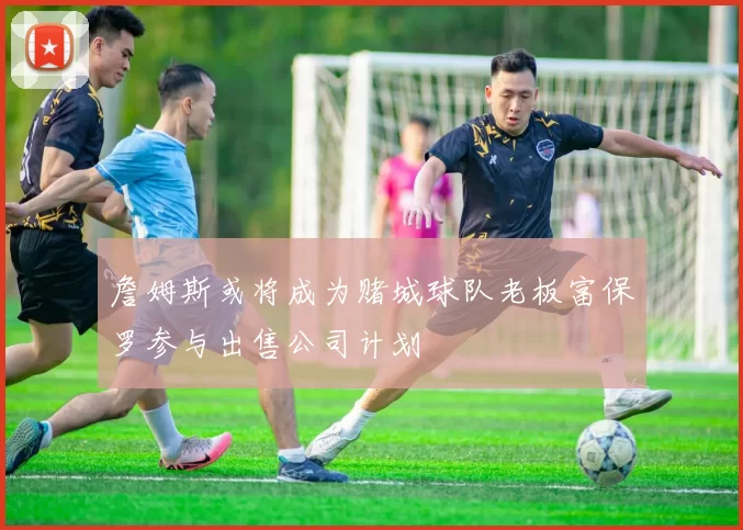 詹姆斯或将成为赌城球队老板富保罗参与出售公司计划