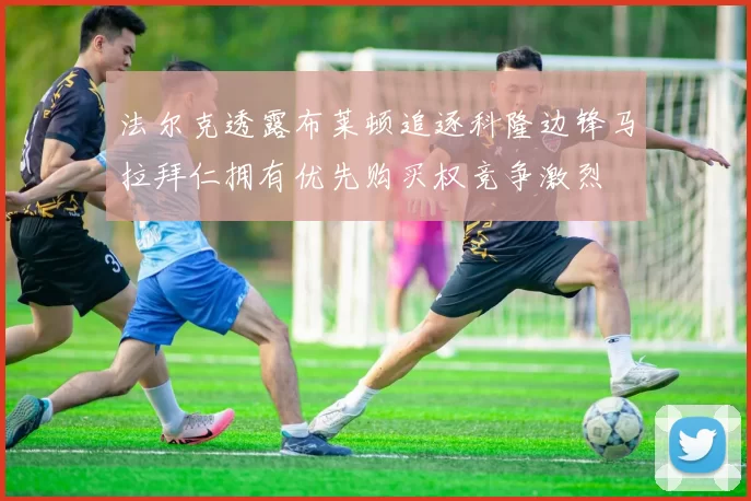 法尔克透露布莱顿追逐科隆边锋马拉拜仁拥有优先购买权竞争激烈