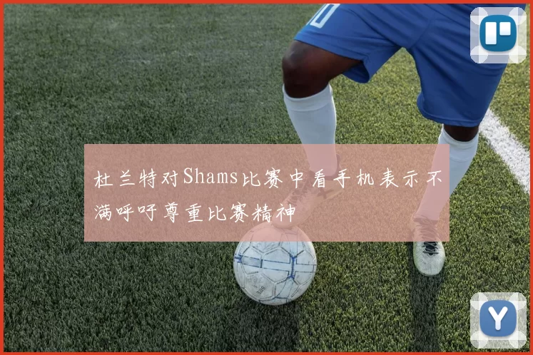 杜兰特对Shams比赛中看手机表示不满呼吁尊重比赛精神