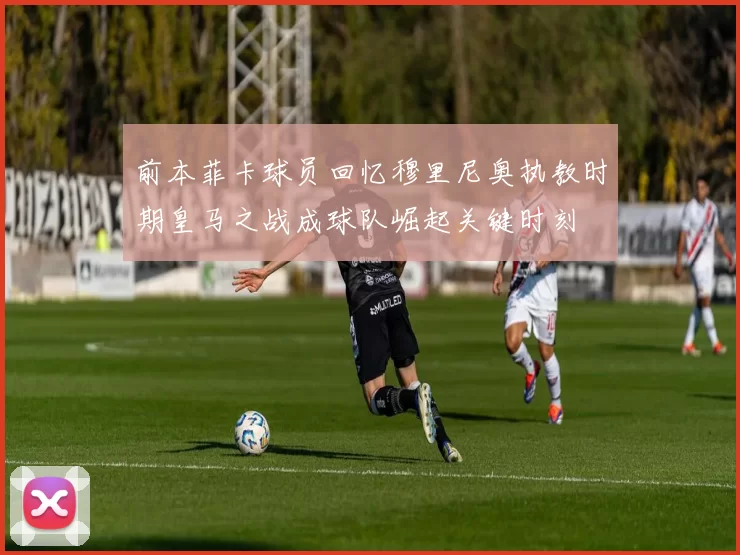 前本菲卡球员回忆穆里尼奥执教时期皇马之战成球队崛起关键时刻