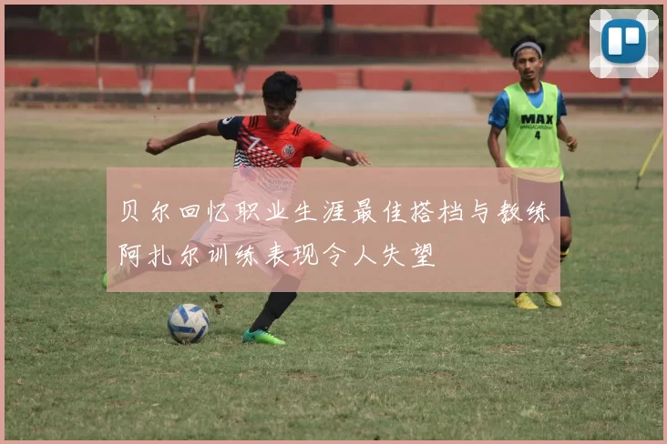 贝尔回忆职业生涯最佳搭档与教练阿扎尔训练表现令人失望