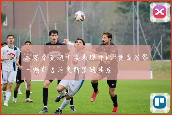 本赛季英超中场表现评比B费高居第一赖斯吉马良斯紧随其后