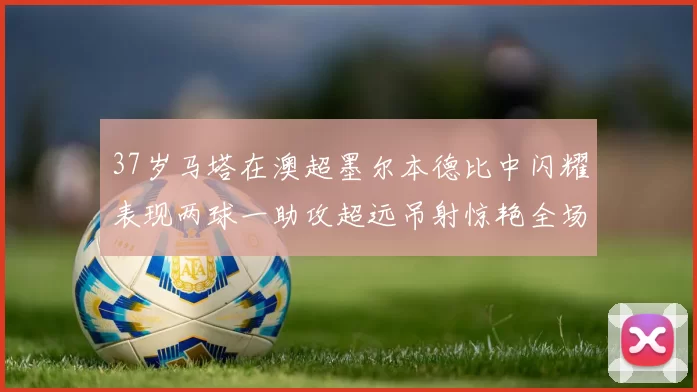 37岁马塔在澳超墨尔本德比中闪耀表现两球一助攻超远吊射惊艳全场