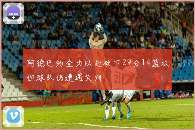 阿德巴约全力以赴砍下29分14篮板但球队仍遭遇失利